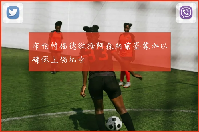 布伦特福德欲抢阿森纳前签蒙加以确保上场机会