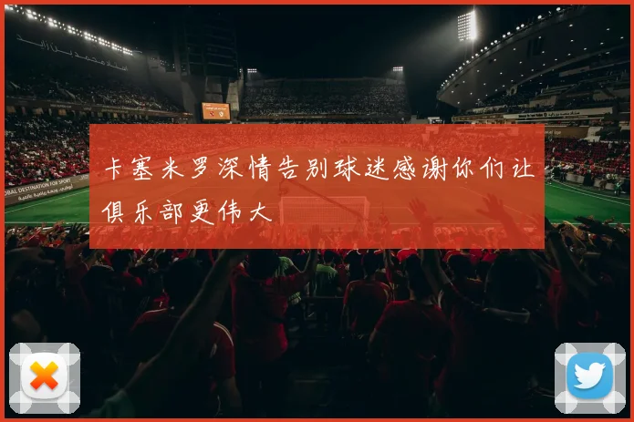 卡塞米罗深情告别球迷感谢你们让俱乐部更伟大