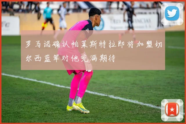 罗马诺确认帕莱斯特拉即将加盟切尔西蓝军对他充满期待