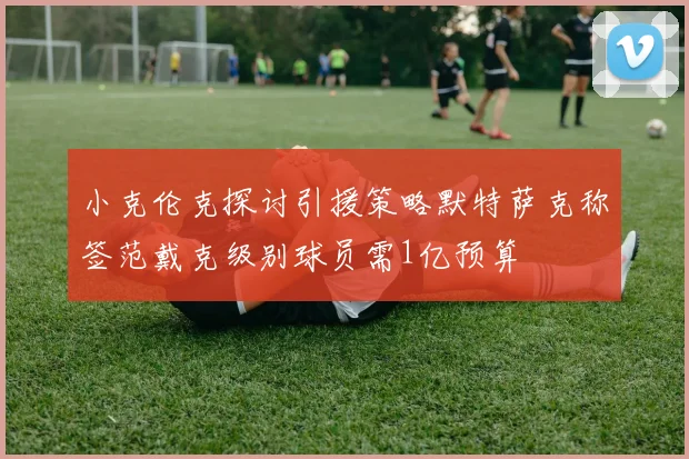 小克伦克探讨引援策略默特萨克称签范戴克级别球员需1亿预算