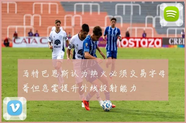 马特巴恩斯认为热火必须交易字母哥但急需提升外线投射能力