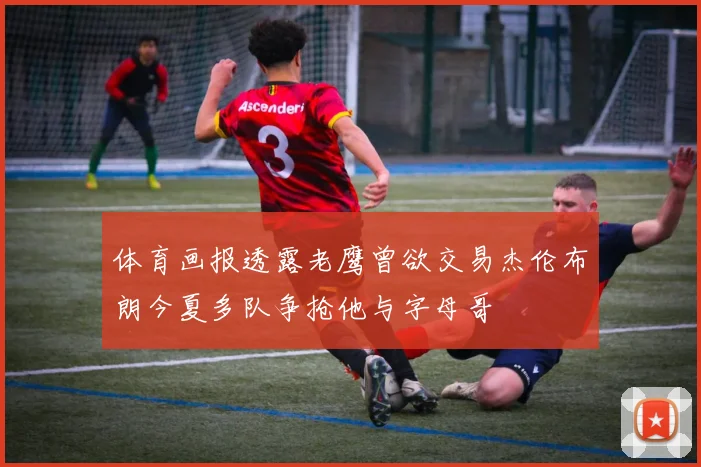 体育画报透露老鹰曾欲交易杰伦布朗今夏多队争抢他与字母哥