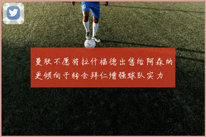 曼联不愿将拉什福德出售给阿森纳更倾向于转会拜仁增强球队实力