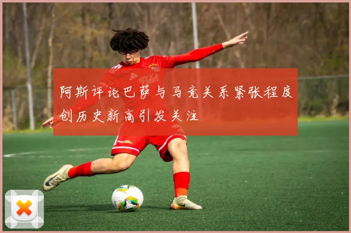 阿斯评论巴萨与马竞关系紧张程度创历史新高引发关注