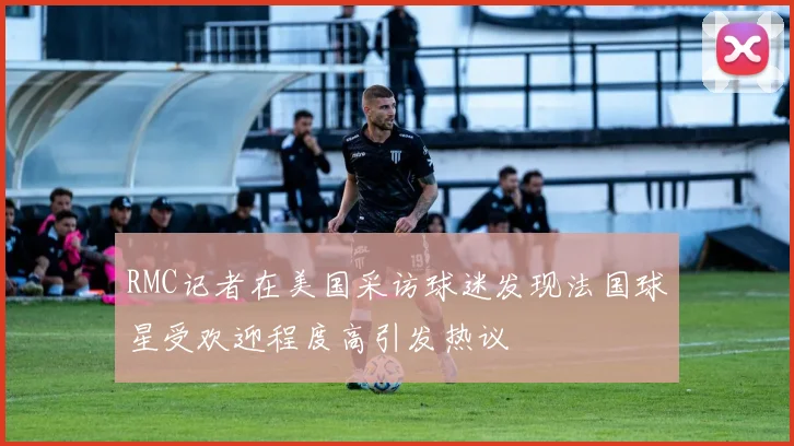 RMC记者在美国采访球迷发现法国球星受欢迎程度高引发热议