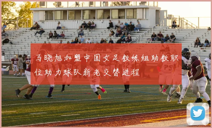 马晓旭加盟中国女足教练组助教职位助力球队新老交替进程