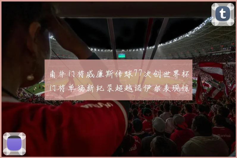 南非门将威廉斯传球77次创世界杯门将单场新纪录超越诺伊尔表现惊艳